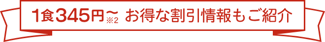 1食345円～※2　お得な割引情報もご紹介